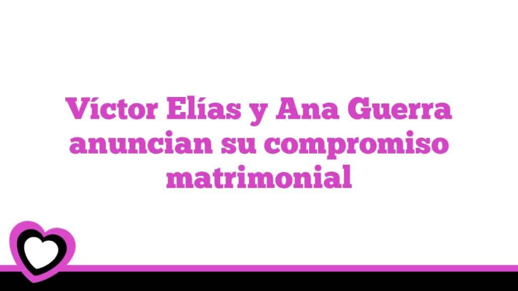Víctor Elías y Ana Guerra anuncian su compromiso matrimonial