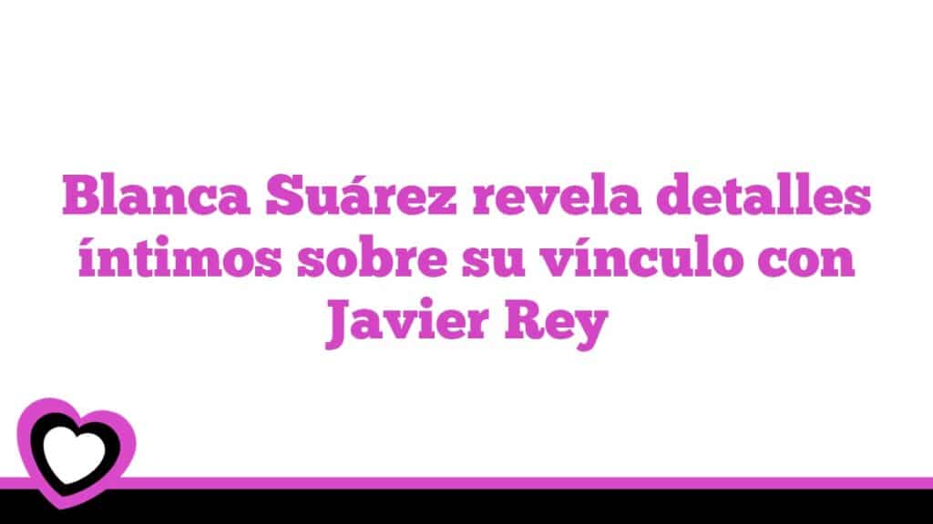 Blanca Suárez revela detalles íntimos sobre su vínculo con Javier Rey